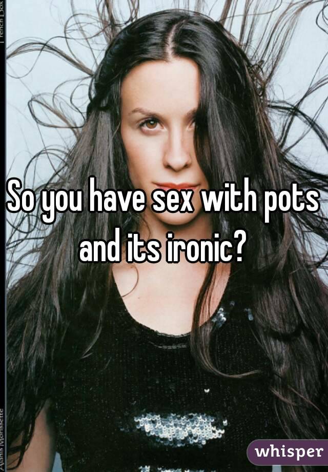 So you have sex with pots and its ironic? 