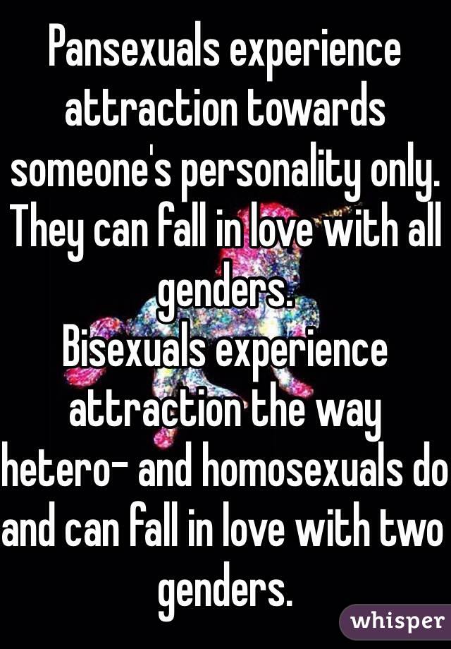 Pansexuals experience attraction towards someone's personality only. They can fall in love with all genders.
Bisexuals experience attraction the way hetero- and homosexuals do and can fall in love with two genders.