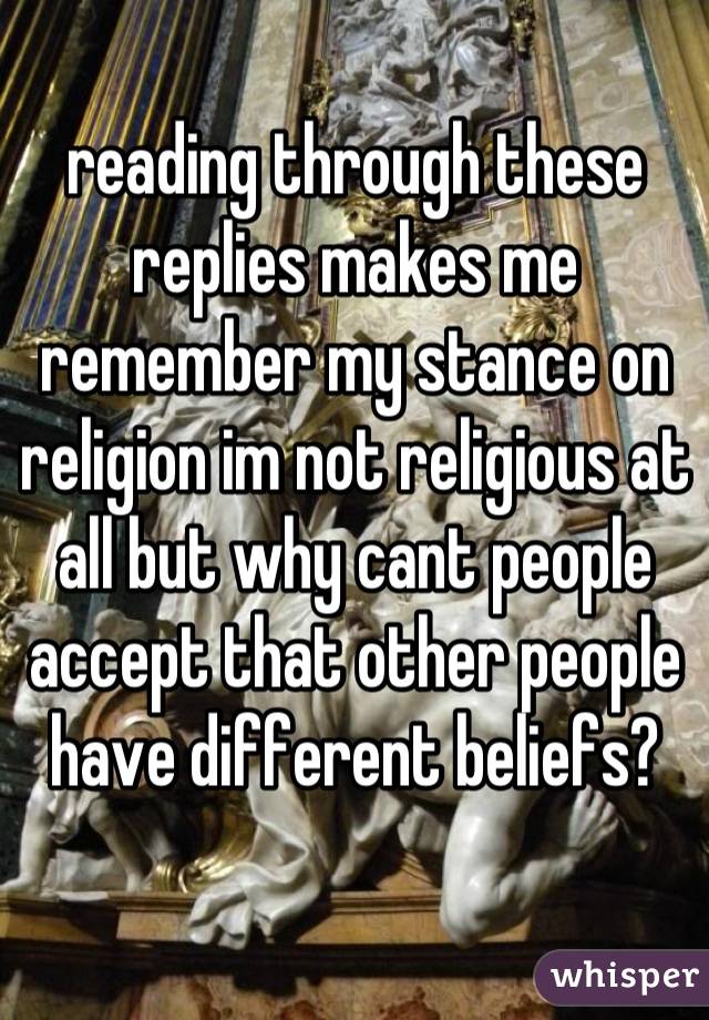 reading through these replies makes me remember my stance on religion im not religious at all but why cant people accept that other people have different beliefs?