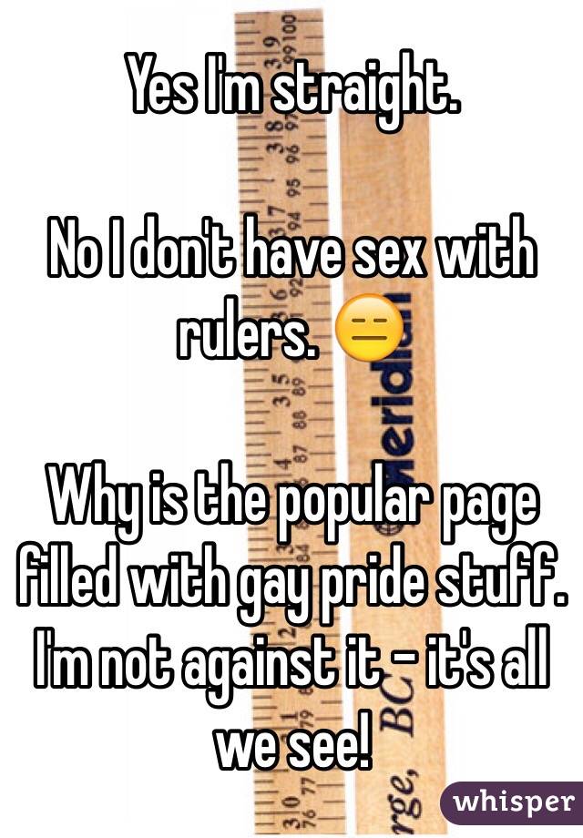 Yes I'm straight. 

No I don't have sex with rulers. 😑

Why is the popular page filled with gay pride stuff. I'm not against it - it's all we see!