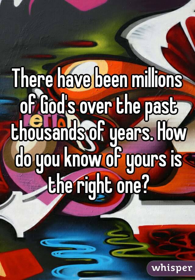 There have been millions of God's over the past thousands of years. How do you know of yours is the right one?