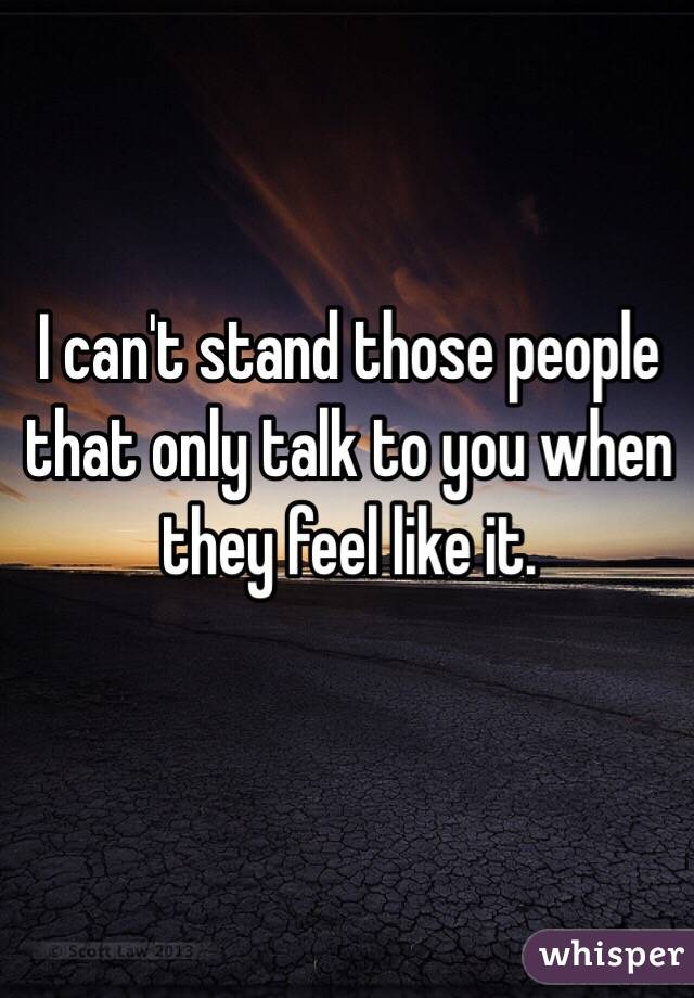 I can't stand those people that only talk to you when they feel like it.