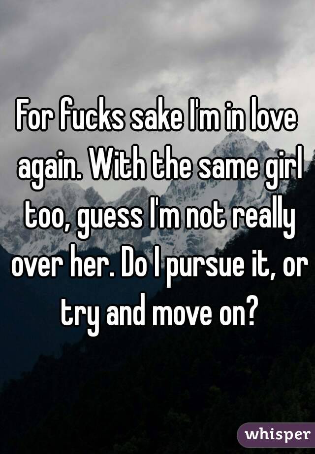 For fucks sake I'm in love again. With the same girl too, guess I'm not really over her. Do I pursue it, or try and move on?