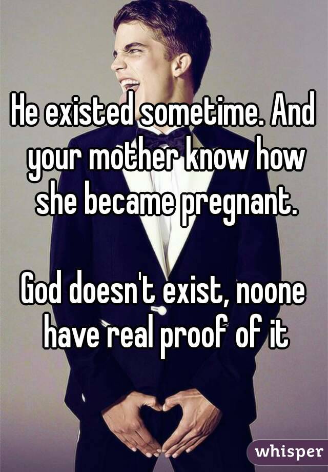 He existed sometime. And your mother know how she became pregnant.

God doesn't exist, noone have real proof of it