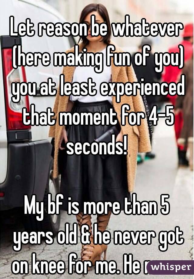 disheartened?

Let reason be whatever (here making fun of you) you at least experienced that moment for 4-5 seconds! 

My bf is more than 5 years old & he never got on knee for me. He never will