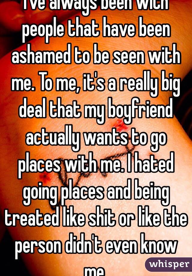 I've always been with people that have been ashamed to be seen with me. To me, it's a really big deal that my boyfriend actually wants to go places with me. I hated going places and being treated like shit or like the person didn't even know me.
