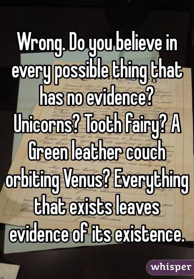 Wrong. Do you believe in every possible thing that has no evidence? Unicorns? Tooth fairy? A Green leather couch orbiting Venus? Everything that exists leaves evidence of its existence. 