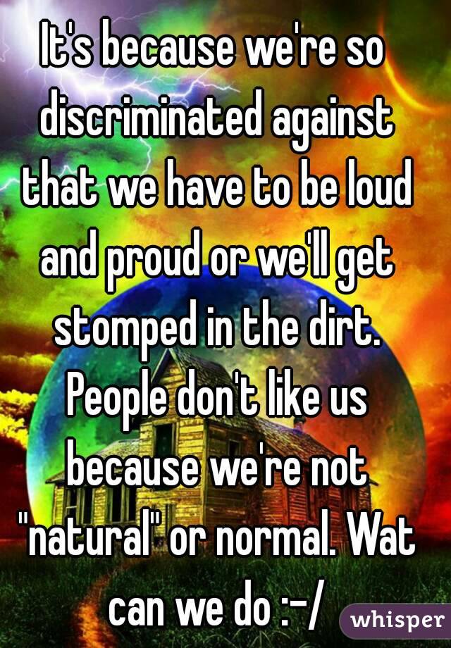 It's because we're so discriminated against that we have to be loud and proud or we'll get stomped in the dirt. People don't like us because we're not "natural" or normal. Wat can we do :-/