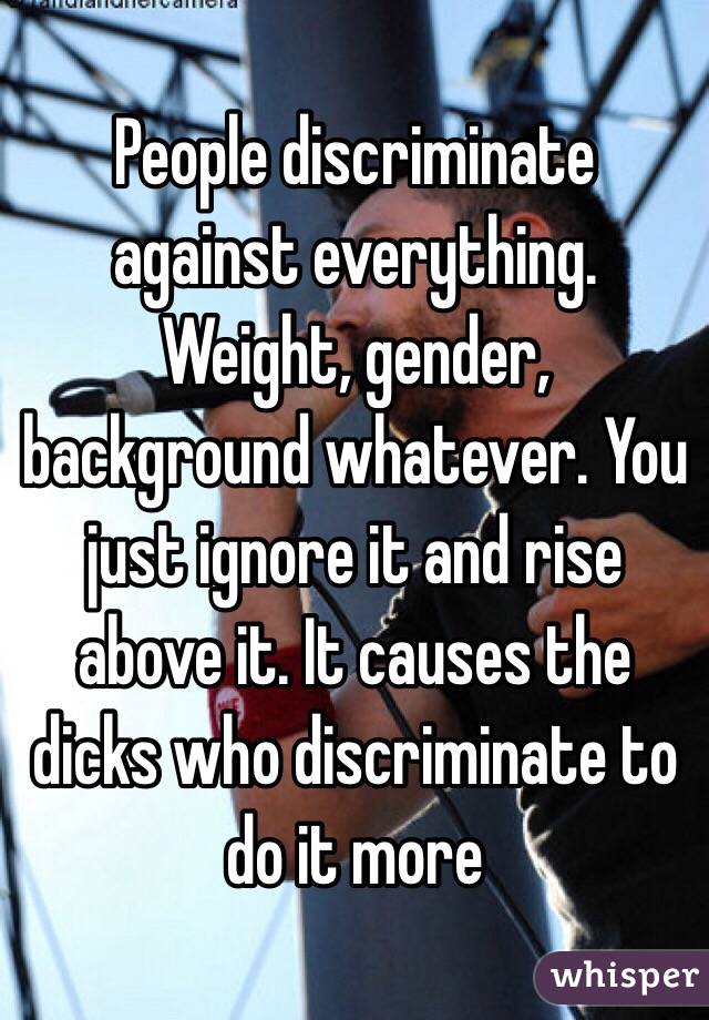 People discriminate against everything. Weight, gender, background whatever. You just ignore it and rise above it. It causes the dicks who discriminate to do it more 