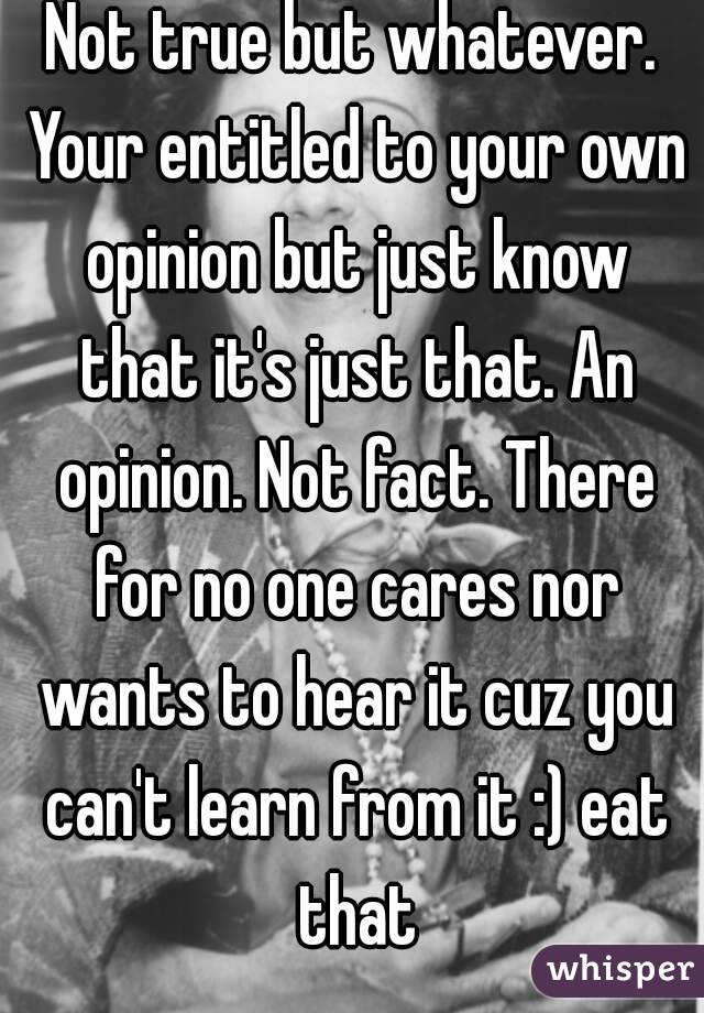 Not true but whatever. Your entitled to your own opinion but just know that it's just that. An opinion. Not fact. There for no one cares nor wants to hear it cuz you can't learn from it :) eat that