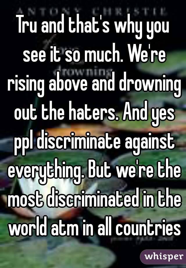 Tru and that's why you see it so much. We're rising above and drowning out the haters. And yes ppl discriminate against everything. But we're the most discriminated in the world atm in all countries