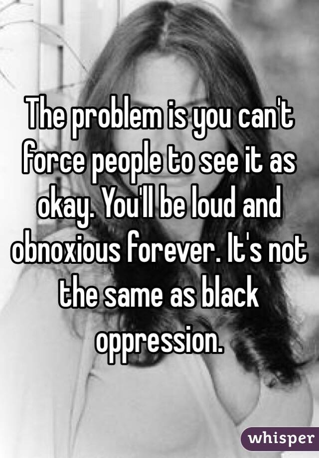 The problem is you can't force people to see it as okay. You'll be loud and obnoxious forever. It's not the same as black oppression.