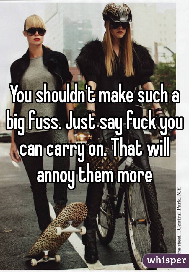 You shouldn't make such a big fuss. Just say fuck you can carry on. That will annoy them more