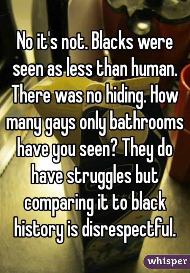 No it's not. Blacks were seen as less than human. There was no hiding. How many gays only bathrooms have you seen? They do have struggles but comparing it to black history is disrespectful.