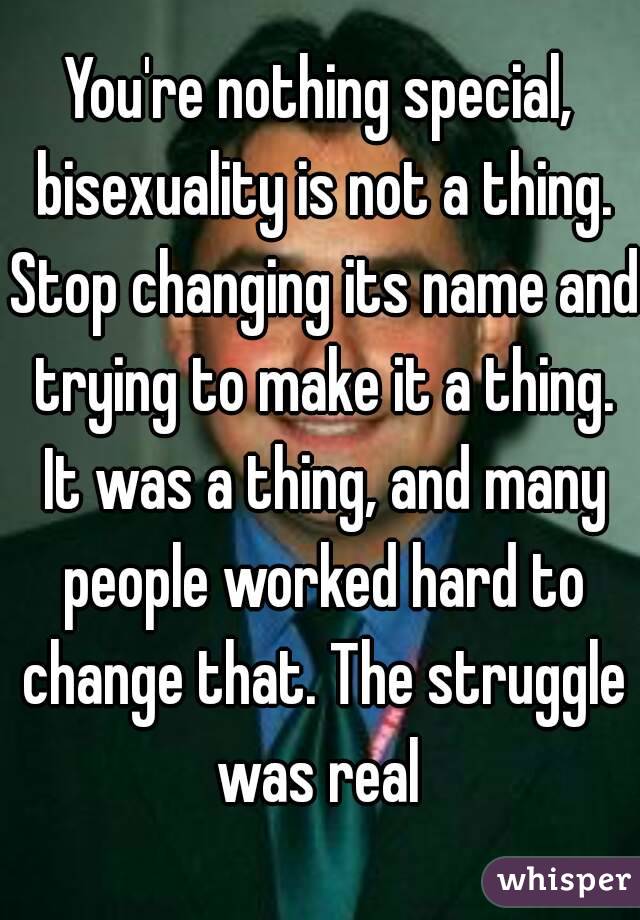 You're nothing special, bisexuality is not a thing. Stop changing its name and trying to make it a thing. It was a thing, and many people worked hard to change that. The struggle was real 