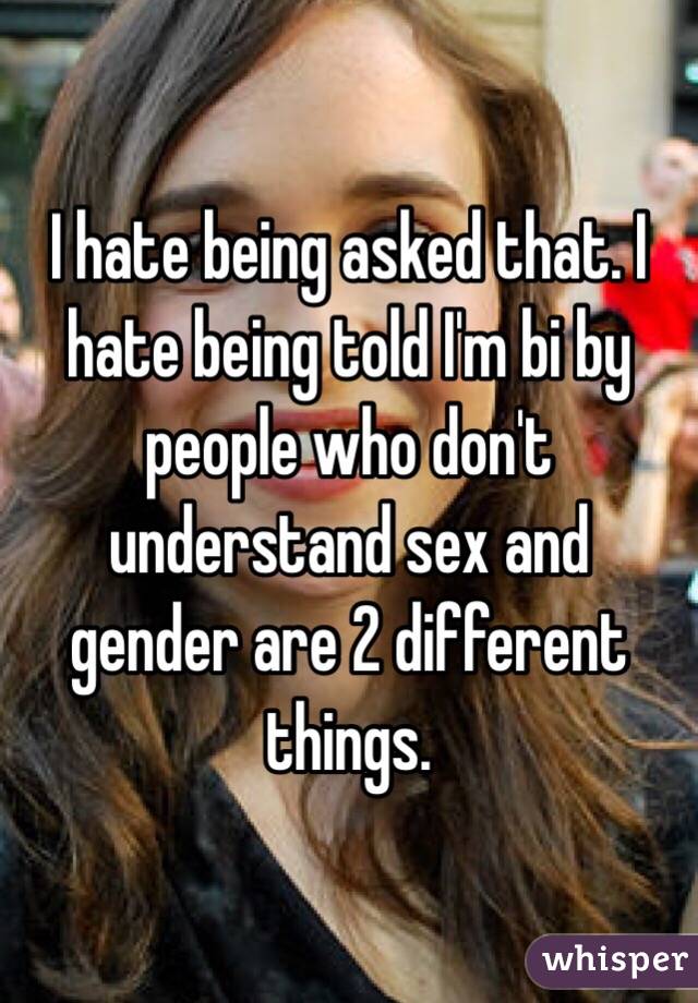 I hate being asked that. I hate being told I'm bi by people who don't understand sex and gender are 2 different things.