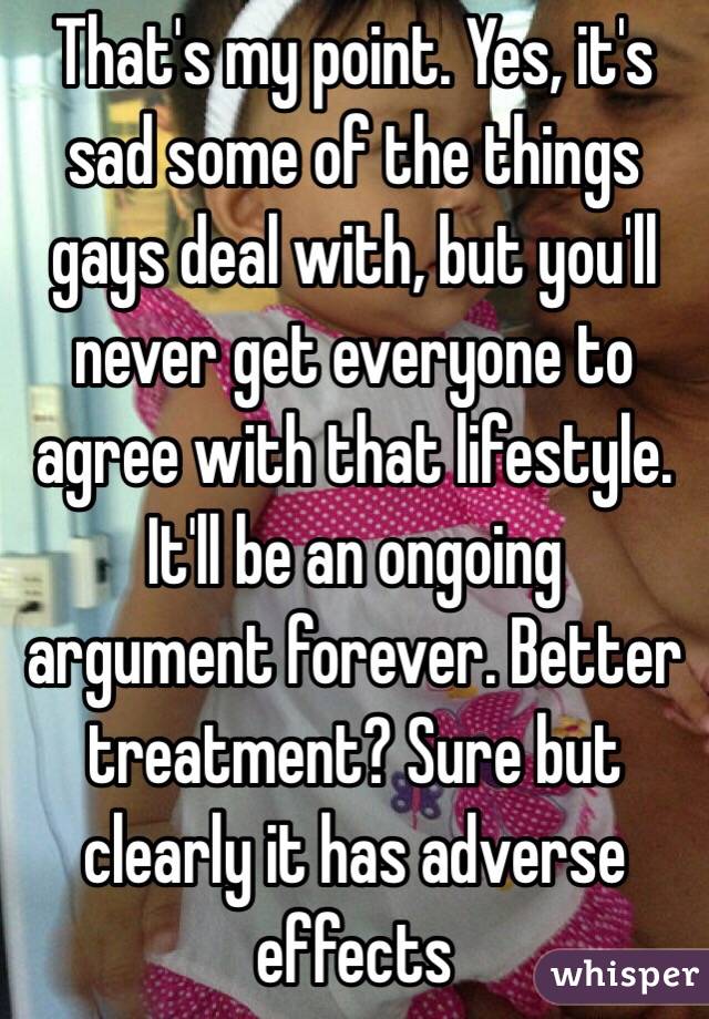 That's my point. Yes, it's sad some of the things gays deal with, but you'll never get everyone to agree with that lifestyle. It'll be an ongoing argument forever. Better treatment? Sure but clearly it has adverse effects