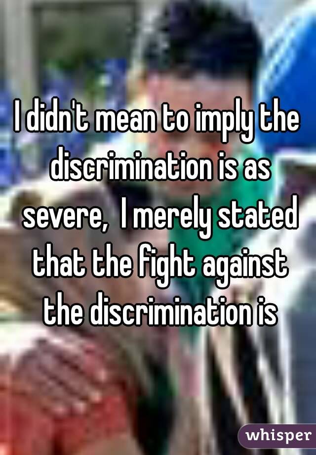 I didn't mean to imply the discrimination is as severe,  I merely stated that the fight against the discrimination is