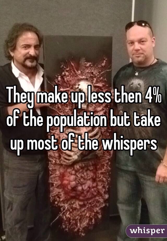 They make up less then 4% of the population but take up most of the whispers 