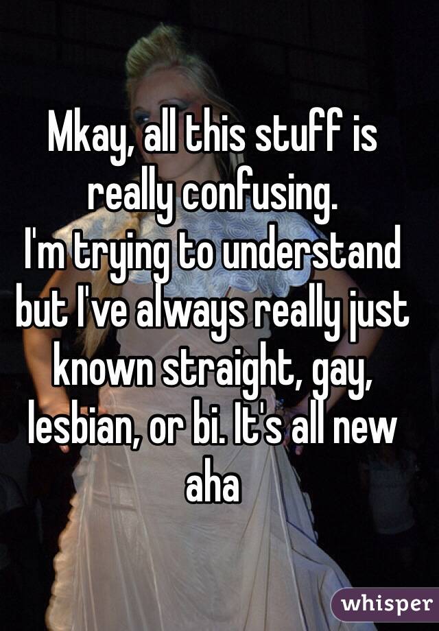 Mkay, all this stuff is really confusing.
I'm trying to understand but I've always really just known straight, gay, lesbian, or bi. It's all new aha