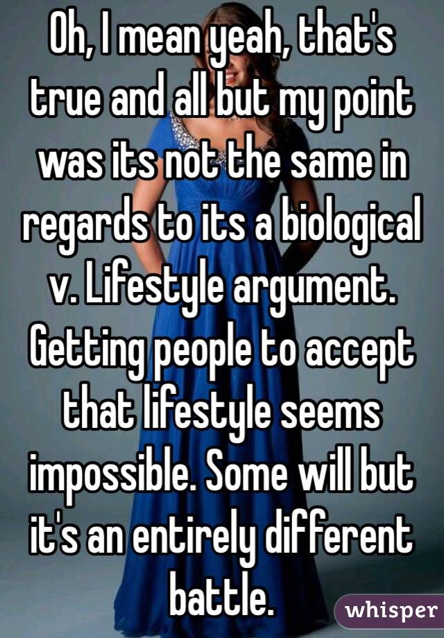 Oh, I mean yeah, that's true and all but my point was its not the same in regards to its a biological v. Lifestyle argument. Getting people to accept that lifestyle seems impossible. Some will but it's an entirely different battle.