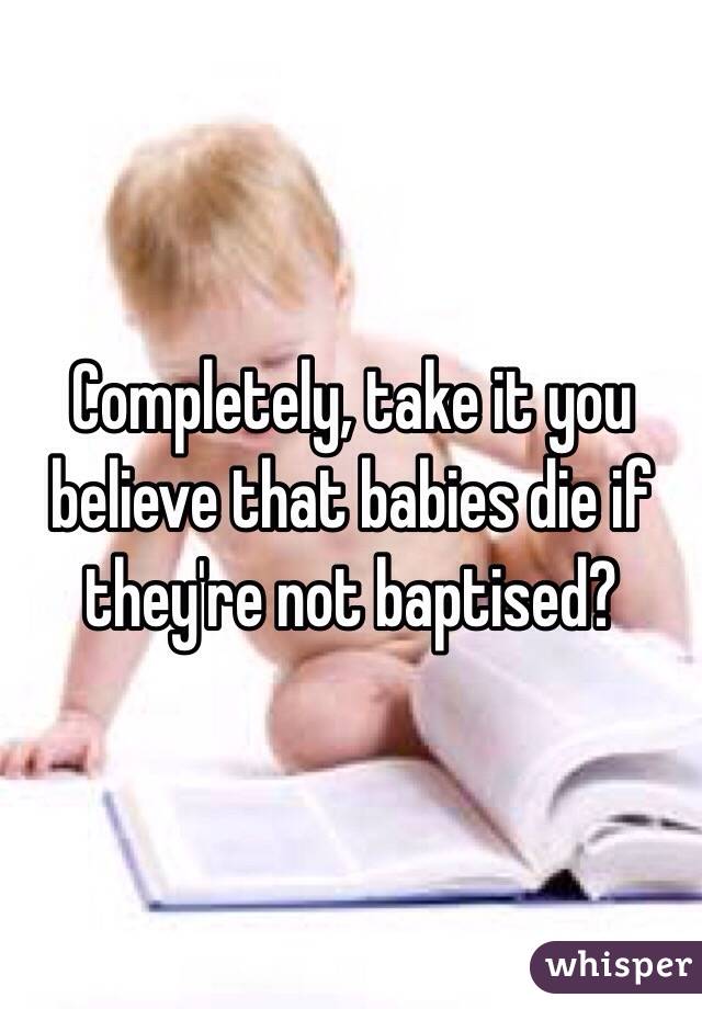 Completely, take it you believe that babies die if they're not baptised? 