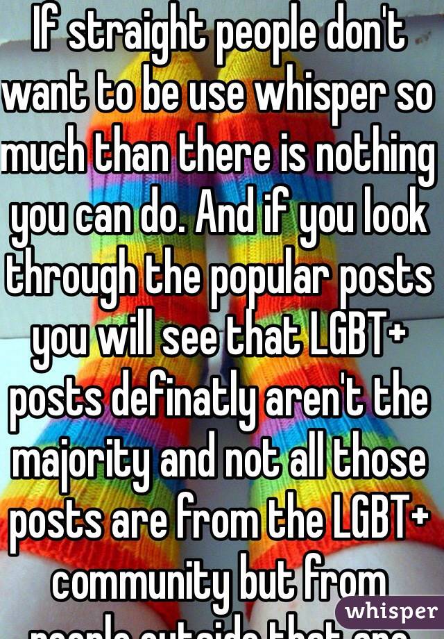 If straight people don't want to be use whisper so much than there is nothing you can do. And if you look through the popular posts you will see that LGBT+ posts definatly aren't the majority and not all those posts are from the LGBT+ community but from people outside that are supportive.