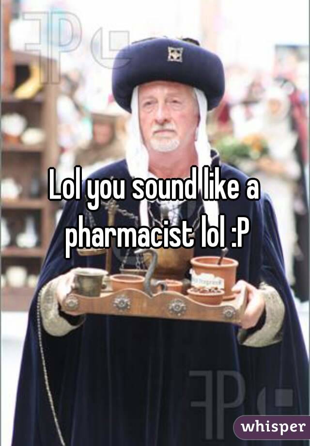 Lol you sound like a pharmacist lol :P