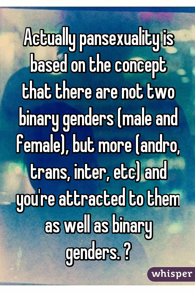 Actually pansexuality is based on the concept that there are not two binary genders (male and female), but more (andro, trans, inter, etc) and you're attracted to them as well as binary genders. 😊