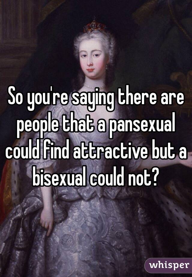 So you're saying there are people that a pansexual could find attractive but a bisexual could not? 