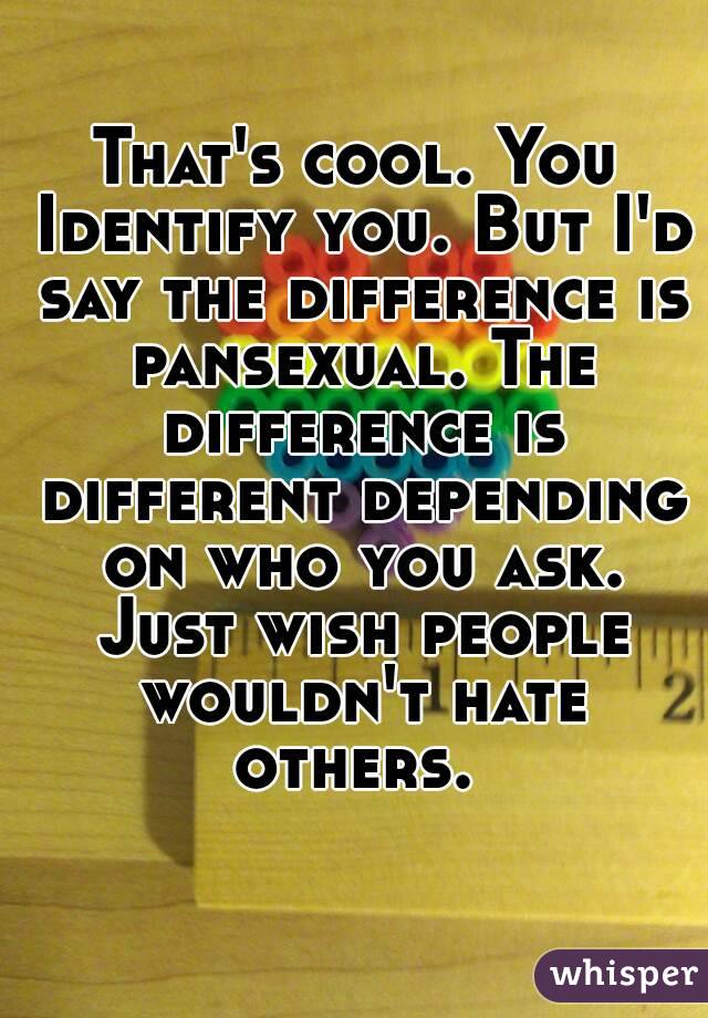 That's cool. You Identify you. But I'd say the difference is pansexual. The difference is different depending on who you ask. Just wish people wouldn't hate others. 