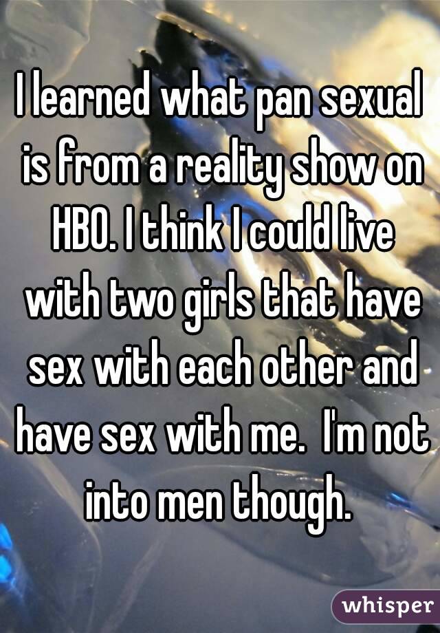 I learned what pan sexual is from a reality show on HBO. I think I could live with two girls that have sex with each other and have sex with me.  I'm not into men though. 