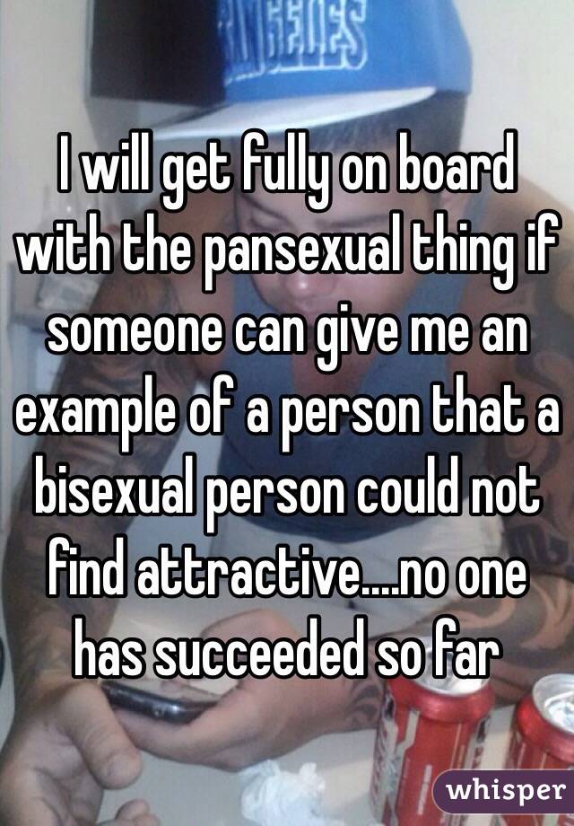 I will get fully on board with the pansexual thing if someone can give me an example of a person that a bisexual person could not find attractive....no one has succeeded so far 