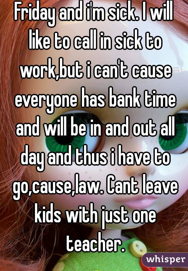 Friday and i'm sick. I will like to call in sick to work,but i can't cause everyone has bank time and will be in and out all day and thus i have to go,cause,law. Cant leave kids with just one teacher.