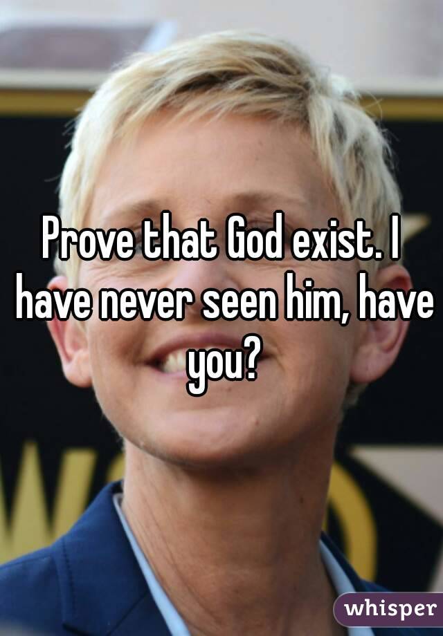 Prove that God exist. I have never seen him, have you?