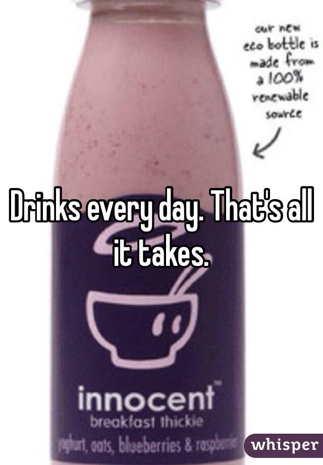 Drinks every day. That's all it takes. 