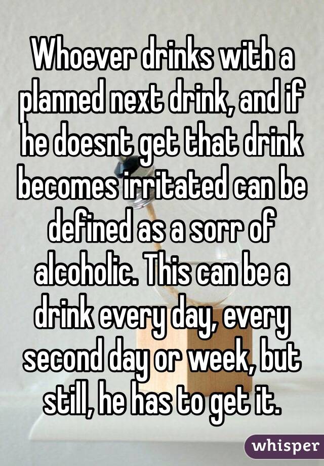 Whoever drinks with a planned next drink, and if he doesnt get that drink becomes irritated can be defined as a sorr of alcoholic. This can be a drink every day, every second day or week, but still, he has to get it.