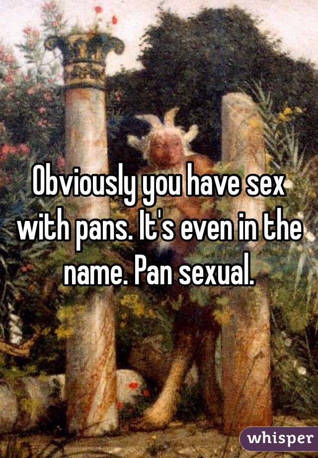 Obviously you have sex with pans. It's even in the name. Pan sexual. 