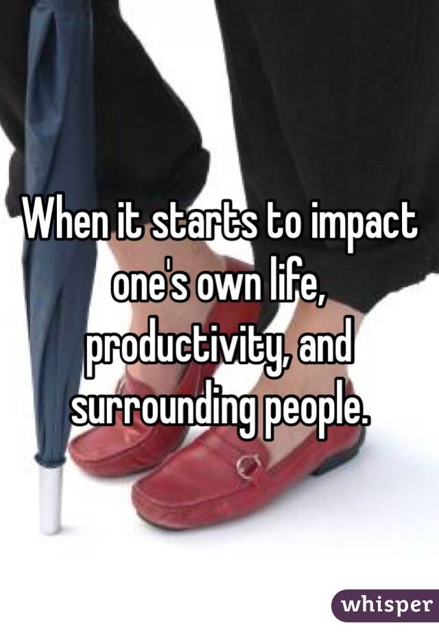 When it starts to impact one's own life, productivity, and surrounding people. 