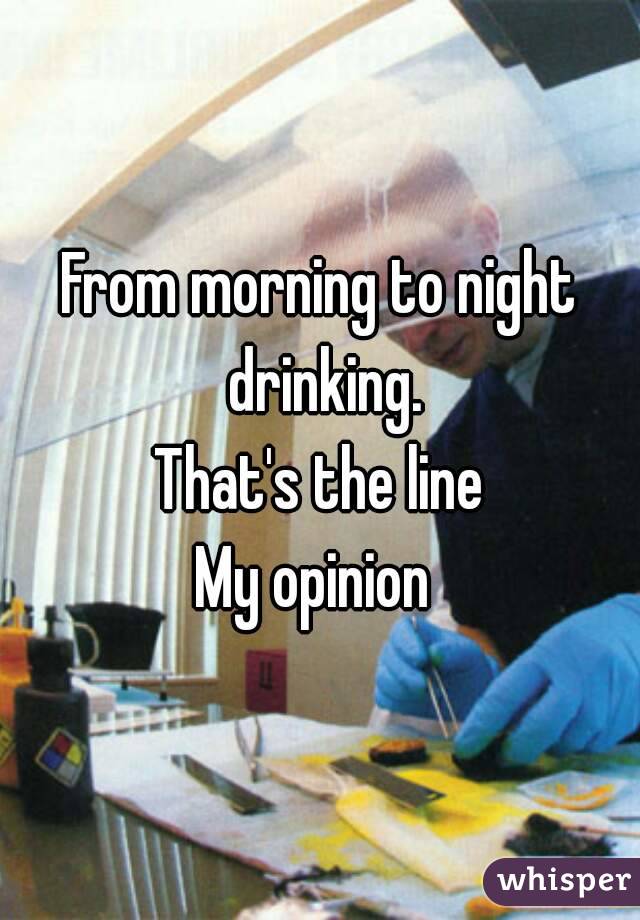 From morning to night drinking.
That's the line
My opinion 