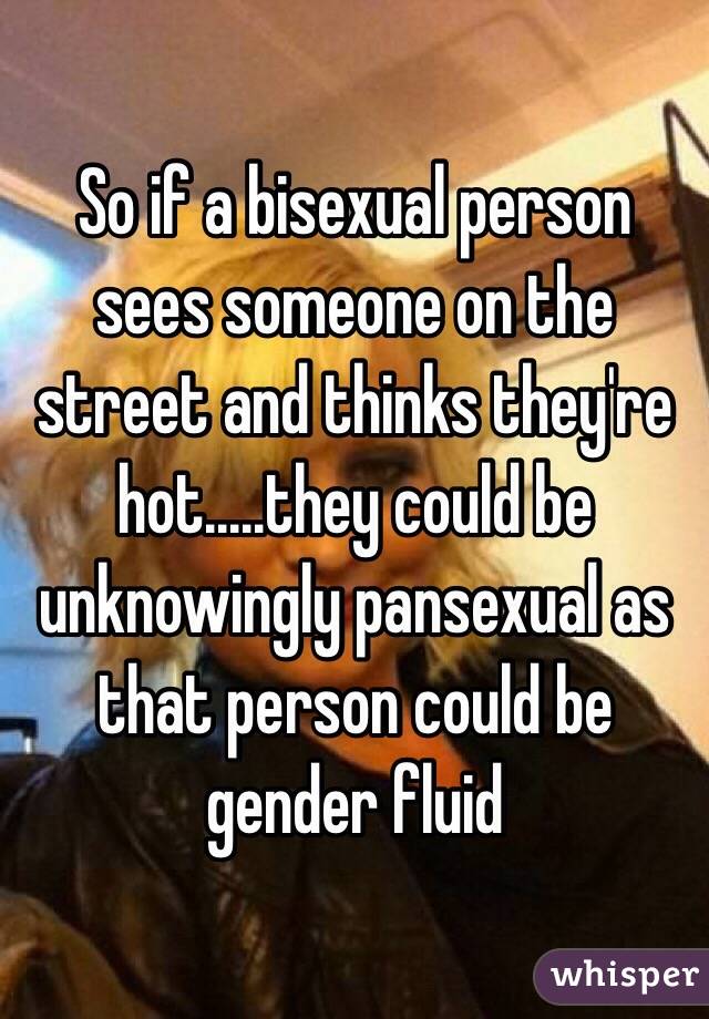 So if a bisexual person sees someone on the street and thinks they're hot.....they could be unknowingly pansexual as that person could be gender fluid 