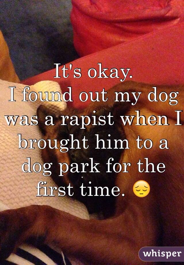 It's okay.
I found out my dog was a rapist when I brought him to a dog park for the first time. 😔