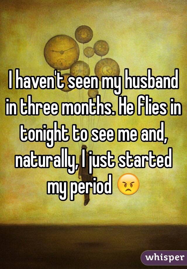I haven't seen my husband in three months. He flies in tonight to see me and, naturally, I just started my period 😠