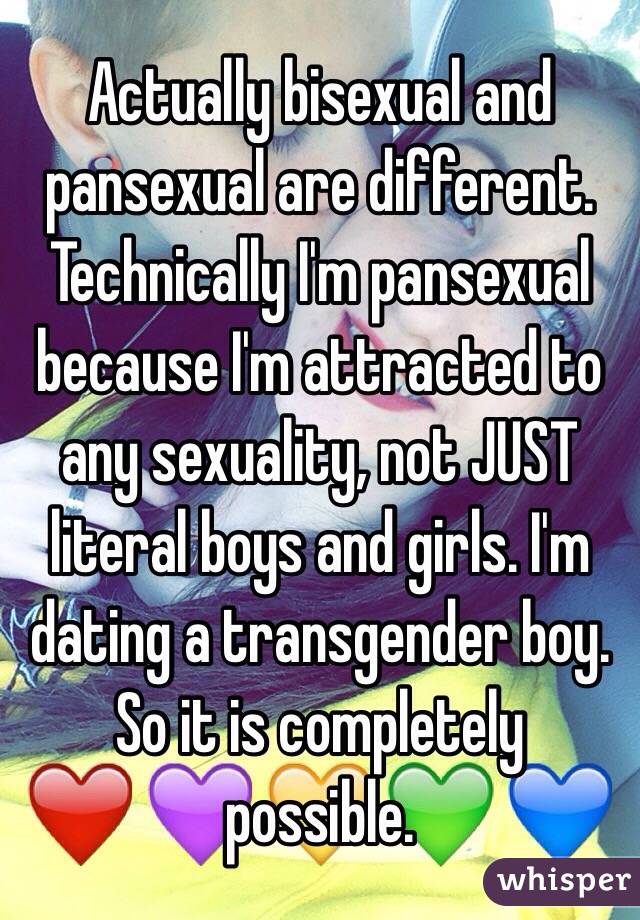 Actually bisexual and pansexual are different. Technically I'm pansexual because I'm attracted to any sexuality, not JUST literal boys and girls. I'm dating a transgender boy. So it is completely possible.