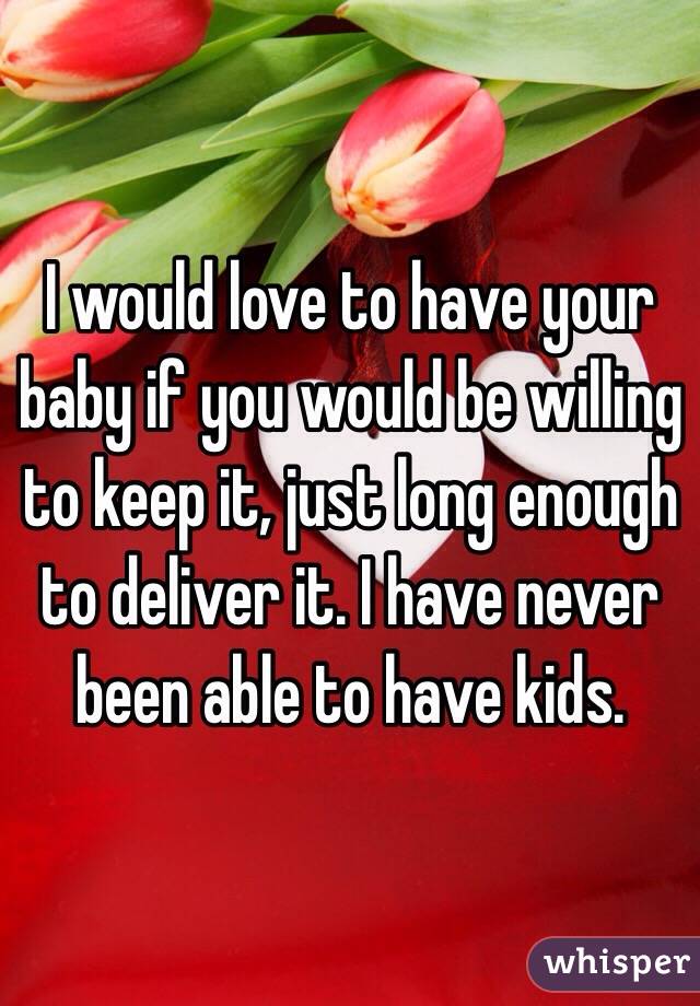 I would love to have your baby if you would be willing to keep it, just long enough to deliver it. I have never been able to have kids.
