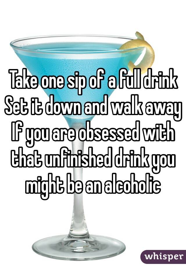 Take one sip of a full drink
Set it down and walk away
If you are obsessed with that unfinished drink you might be an alcoholic