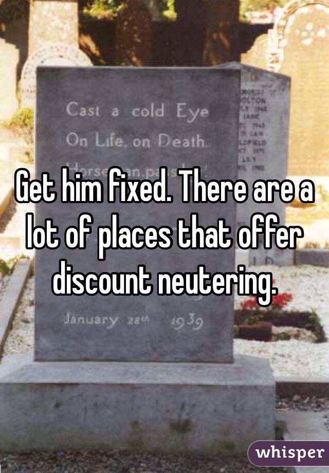 Get him fixed. There are a lot of places that offer discount neutering.