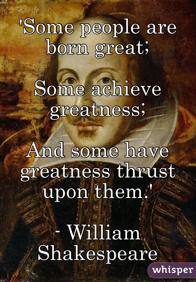 'Some people are born great;

Some achieve greatness;

And some have greatness thrust upon them.'

- William Shakespeare 