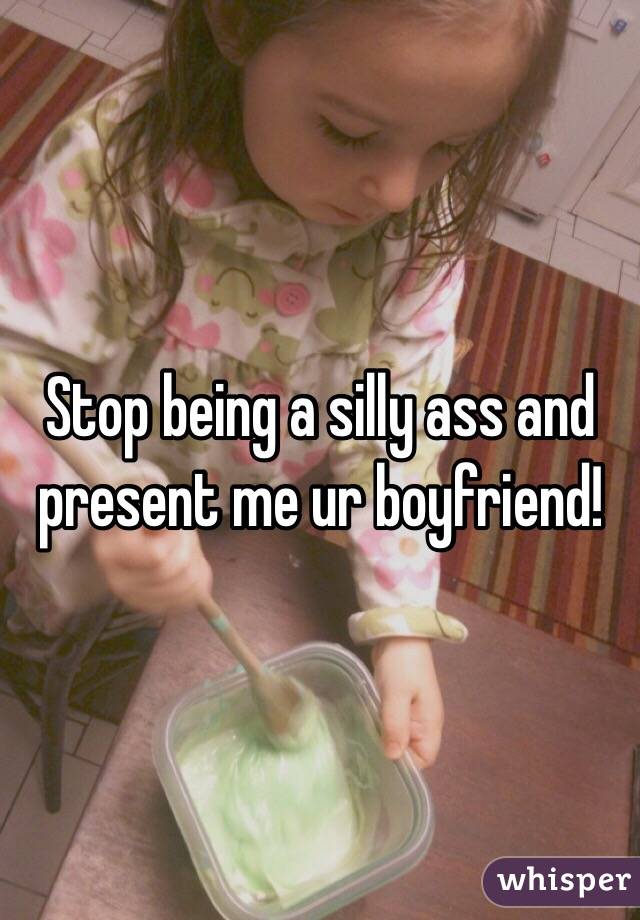 Stop being a silly ass and present me ur boyfriend!