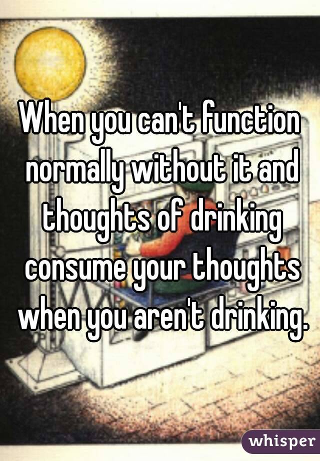 When you can't function normally without it and thoughts of drinking consume your thoughts when you aren't drinking.